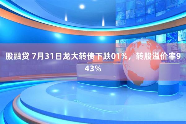 股融贷 7月31日龙大转债下跌01%，转股溢价率943%