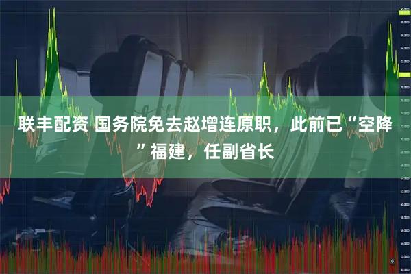 联丰配资 国务院免去赵增连原职，此前已“空降”福建，任副省长