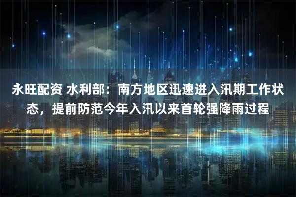 永旺配资 水利部：南方地区迅速进入汛期工作状态，提前防范今年入汛以来首轮强降雨过程