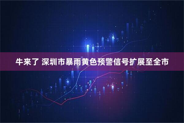 牛来了 深圳市暴雨黄色预警信号扩展至全市