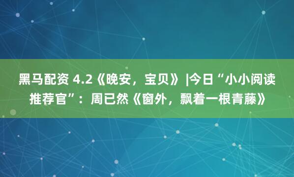 黑马配资 4.2《晚安，宝贝》 |今日“小小阅读推荐官”：周已然《窗外，飘着一根青藤》