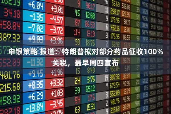 申银策略 报道：特朗普拟对部分药品征收100%关税，最早周四宣布