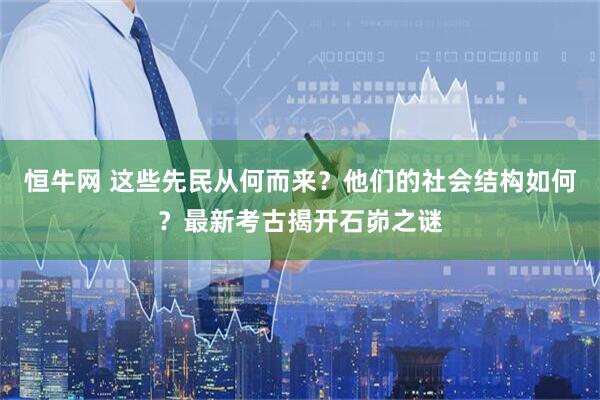 恒牛网 这些先民从何而来？他们的社会结构如何？最新考古揭开石峁之谜