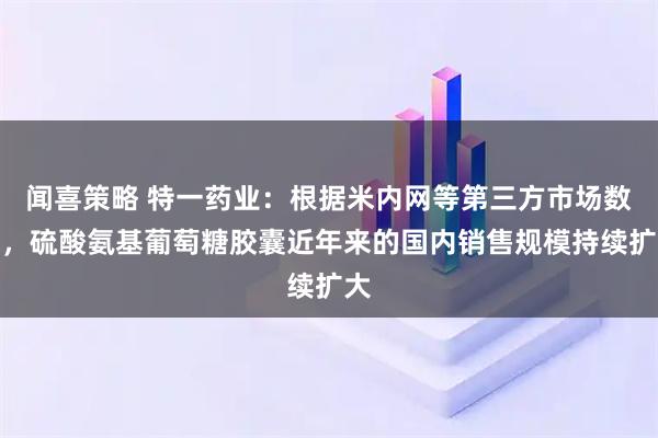 闻喜策略 特一药业：根据米内网等第三方市场数据，硫酸氨基葡萄糖胶囊近年来的国内销售规模持续扩大