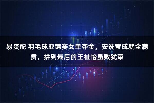 易资配 羽毛球亚锦赛女单夺金,安洗莹成就全满贯,拼到最后的王祉怡虽败犹荣
